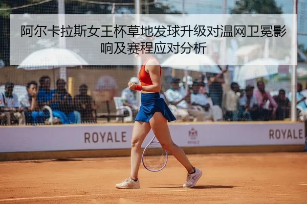 阿尔卡拉斯女王杯草地发球升级对温网卫冕影响及赛程应对分析